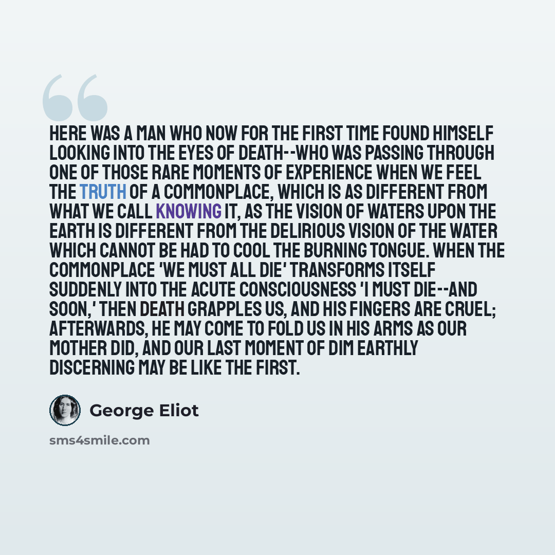 “Here was a man who now for the first time found himself looking into the eyes of death--who was passing through one of those rare moments of experience when we feel the truth of a commonplace, which is as different from what we call knowing it, as the vision of waters upon the earth is different…” quote by GEORGE ELIOT