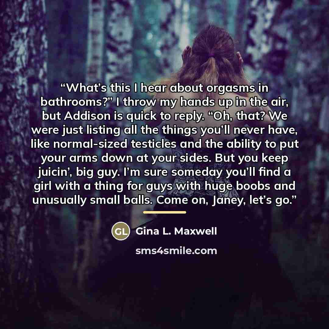 “What’s this I hear about orgasms in bathrooms?” I throw my hands up in the air, but Addison is quick to reply. “Oh, that? We were just listing all the things you’ll never have, like normal-sized testicles and the ability to put your arms down at your sides. But you keep juicin’, big guy. I’m sure…” quote by Gina L. Maxwell