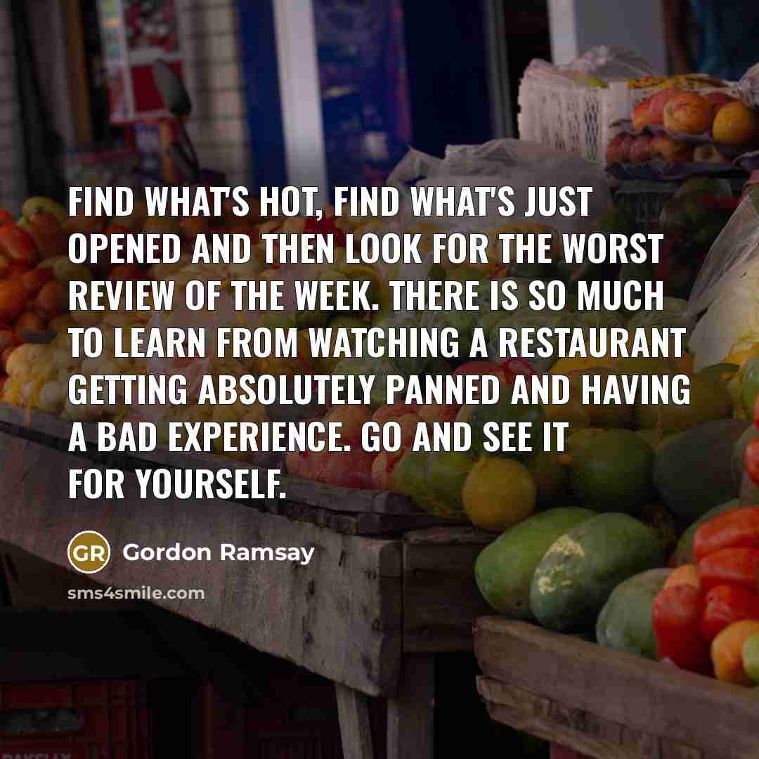 “Find what's hot, find what's just opened and then look for the worst review of the week. There is so much to learn from watching a restaurant getting absolutely panned and having a bad experience. Go and see it for yourself.” quote by Gordon Ramsay