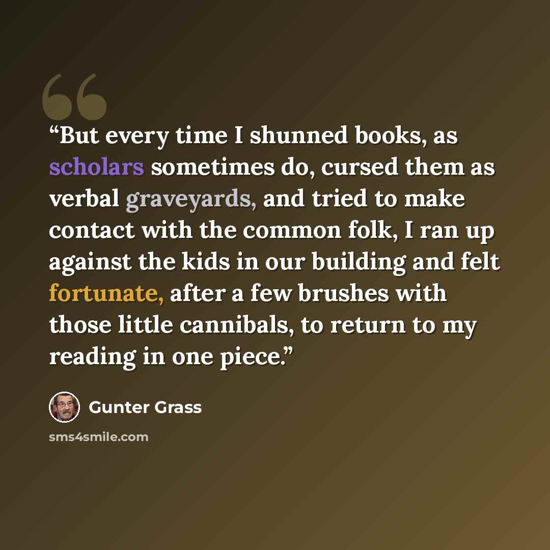 “But every time I shunned books, as scholars sometimes do, cursed them as verbal graveyards, and tried to make contact with the common folk, I ran up against the kids in our building and felt fortunate, after a few brushes with those little cannibals, to return to my reading in one piece.” quote by Gunter Grass