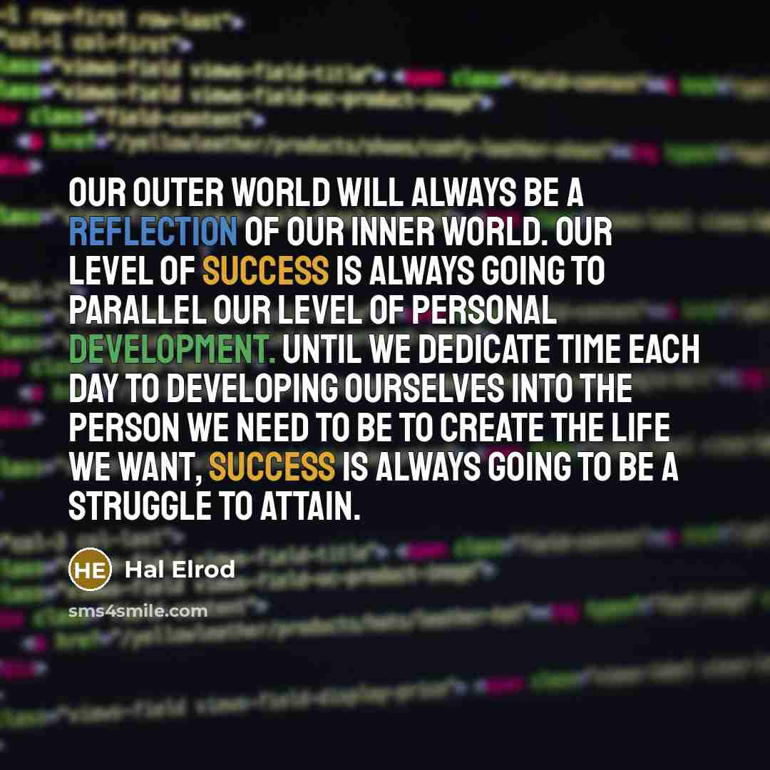 “Our outer world will always be a reflection of our inner world. Our level of success is always going to parallel our level of personal development. Until we dedicate time each day to developing ourselves into the person we need to be to create the life we want, success is always going to be a…” quote by Hal Elrod