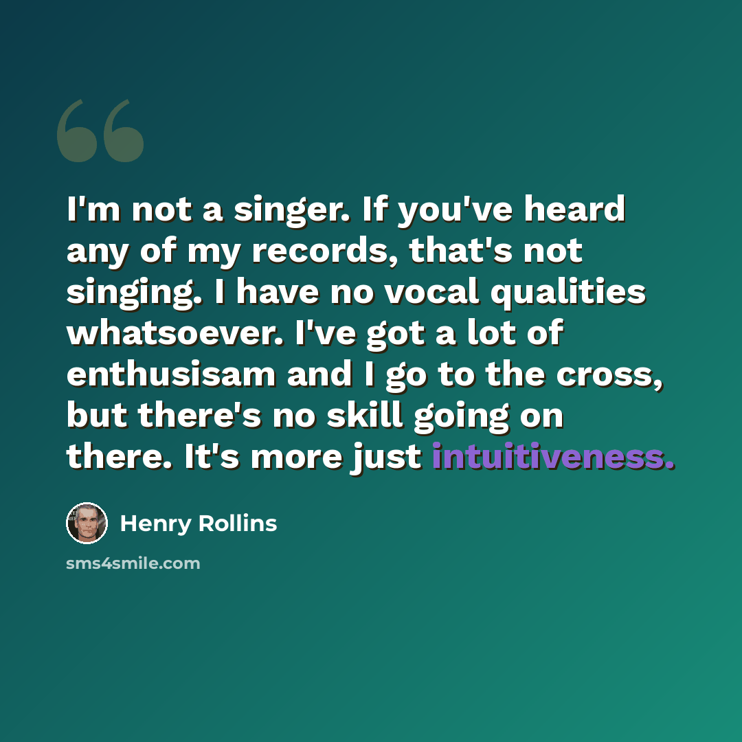 “I'm not a singer. If you've heard any of my records, that's not singing. I have no vocal qualities whatsoever. I've got a lot of enthusisam and I go to the cross, but there's no skill going on there. It's more just intuitiveness.” quote by Henry Rollins