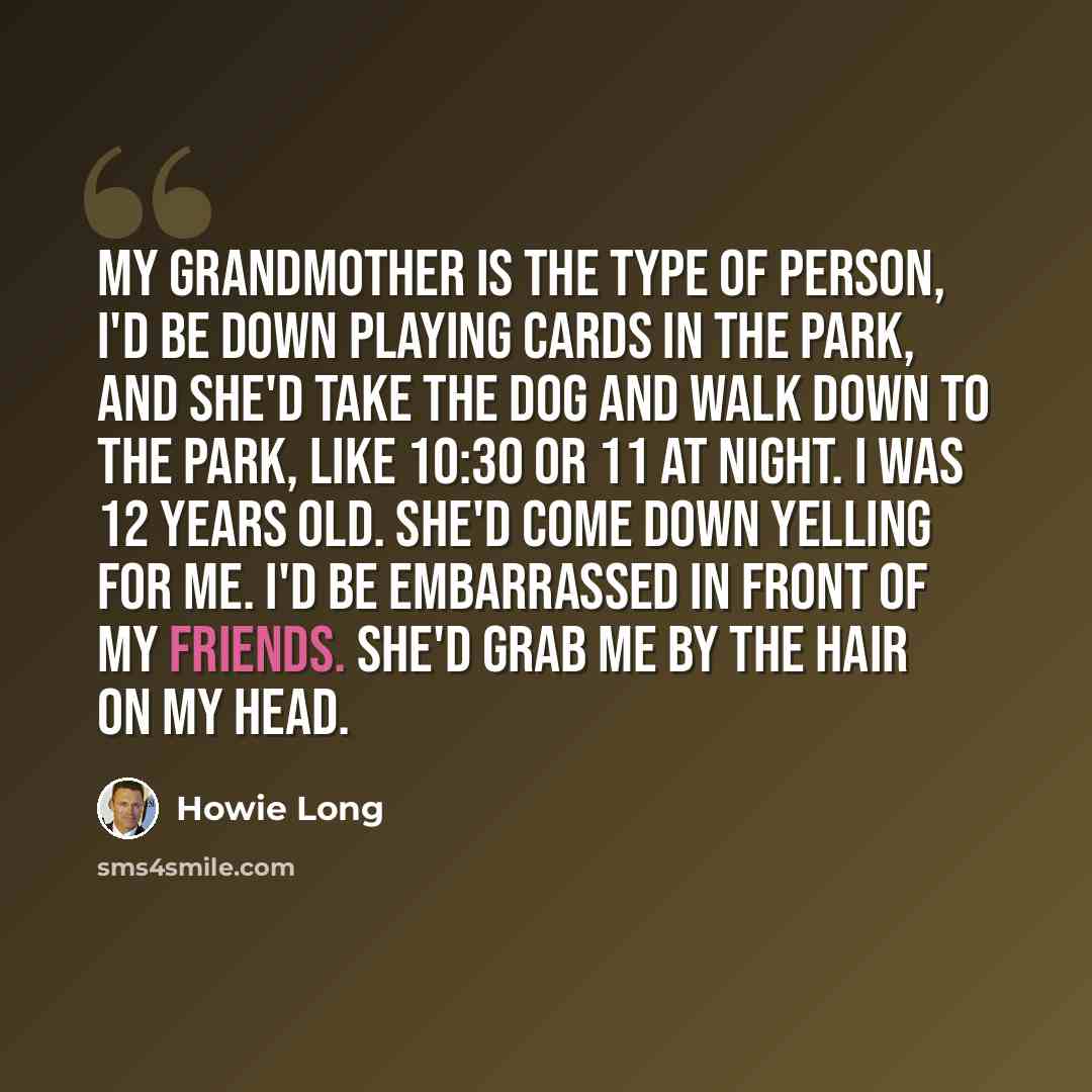 “My grandmother is the type of person, I'd be down playing cards in the park, and she'd take the dog and walk down to the park, like 10:30 or 11 at night. I was 12 years old. She'd come down yelling for me. I'd be embarrassed in front of my friends. She'd grab me by the hair on my head.” quote by Howie Long
