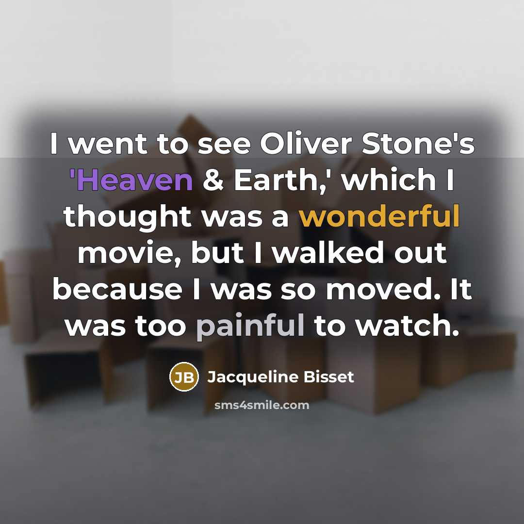 “I went to see Oliver Stone's 'Heaven & Earth,' which I thought was a wonderful movie, but I walked out because I was so moved. It was too painful to watch.” quote by Jacqueline Bisset