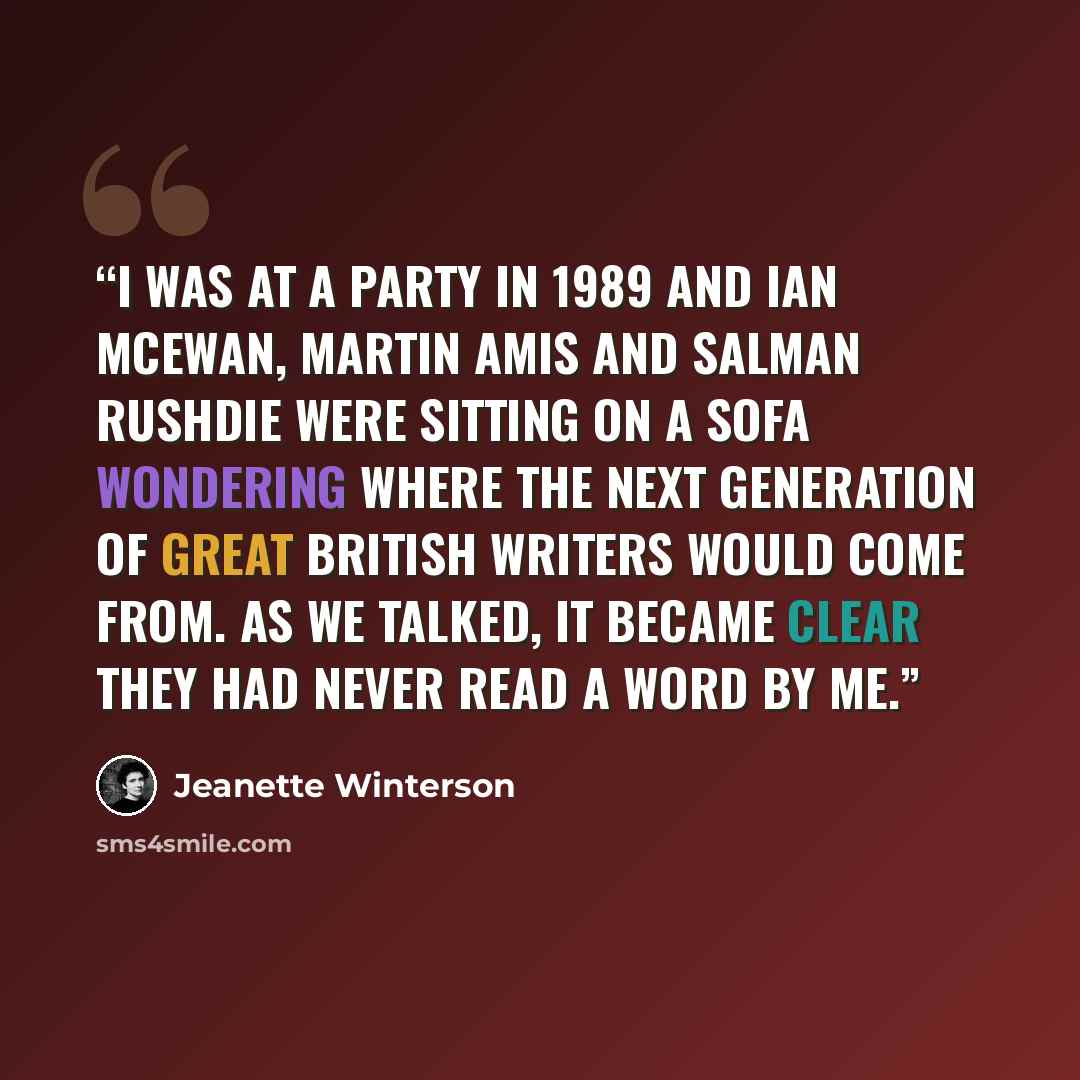 “I was at a party in 1989 and Ian McEwan, Martin Amis and Salman Rushdie were sitting on a sofa wondering where the next generation of great British writers would come from. As we talked, it became clear they had never read a word by me.” quote by Jeanette Winterson