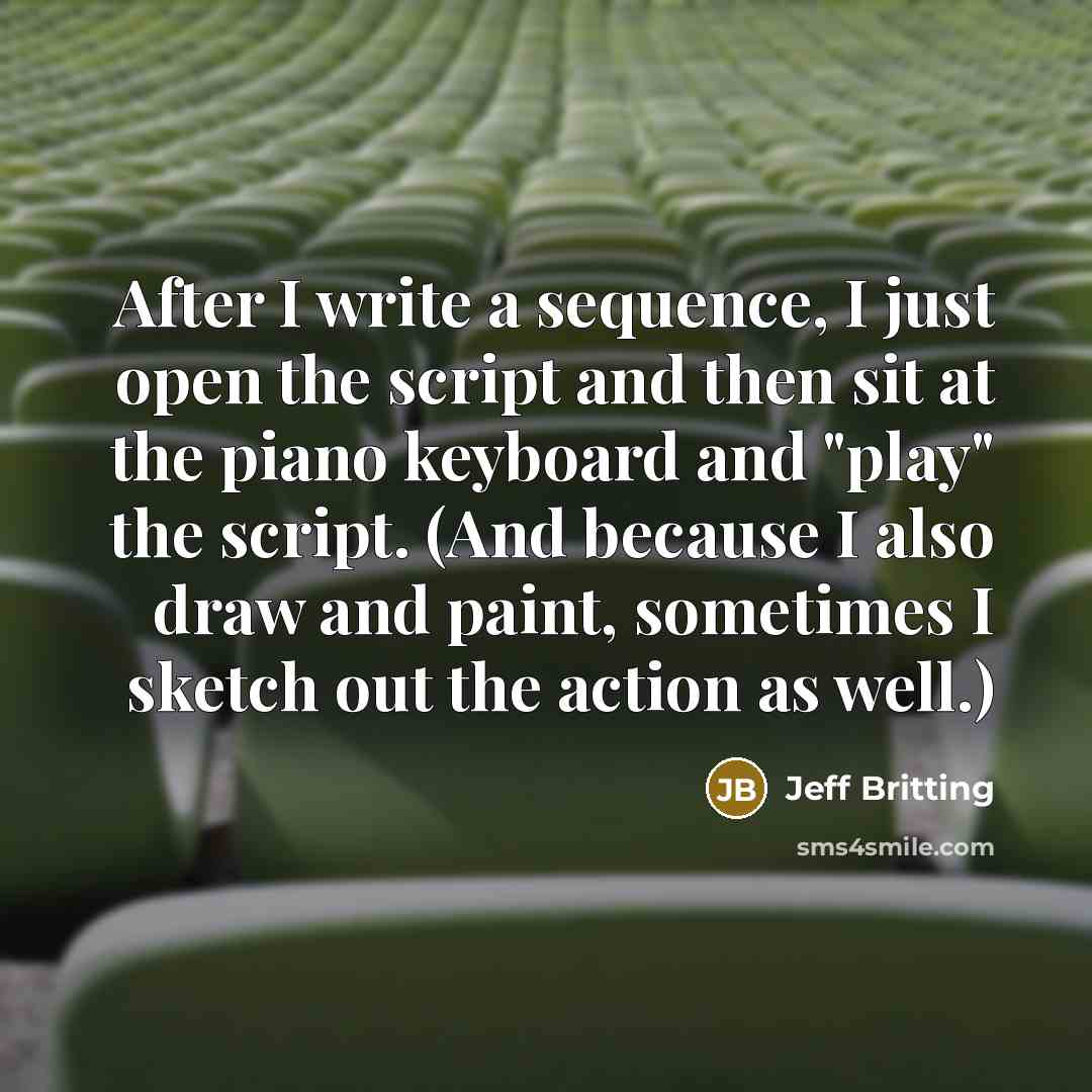 “After I write a sequence, I just open the script and then sit at the piano keyboard and "play" the script. (And because I also draw and paint, sometimes I sketch out the action as well.)” quote by Jeff Britting
