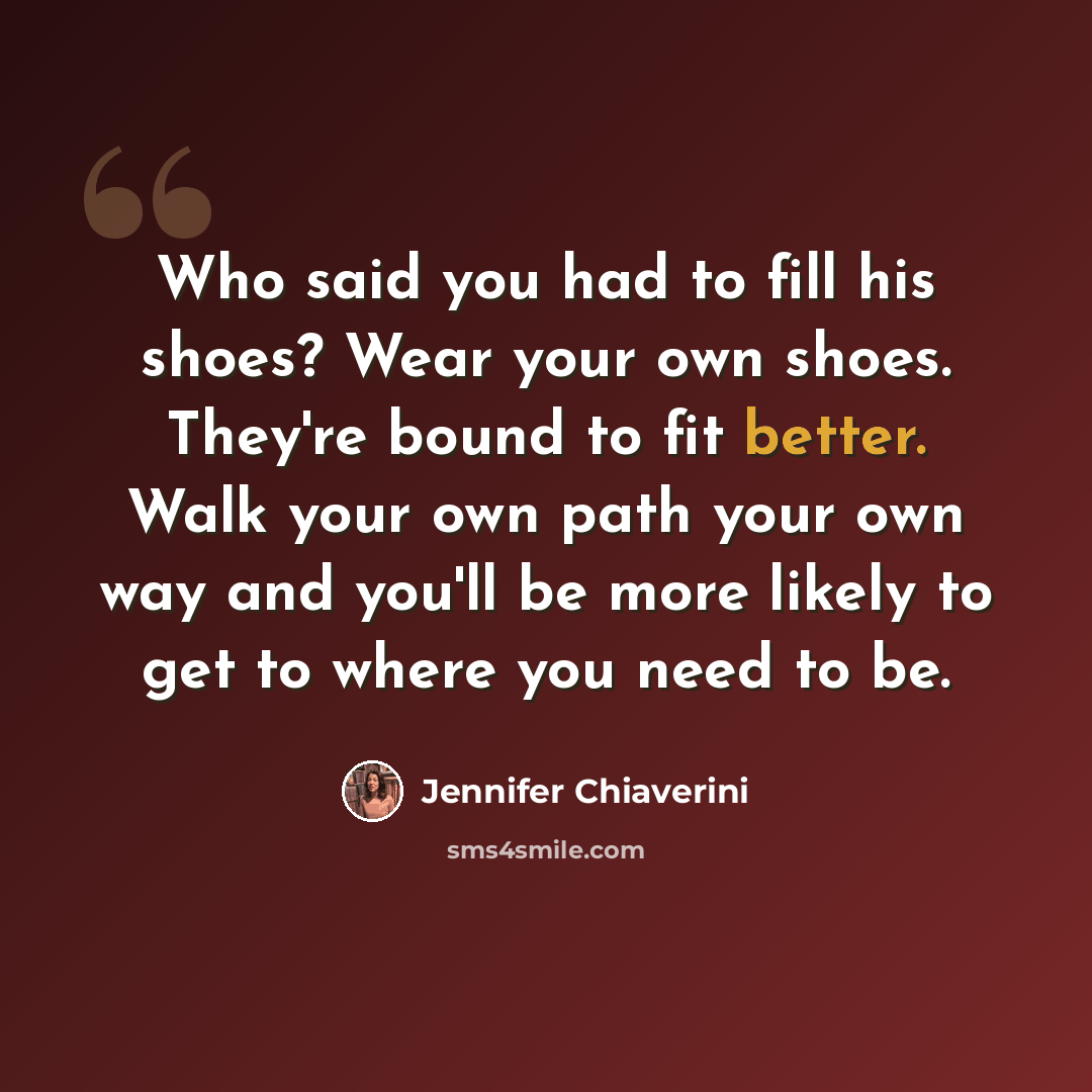 “Who said you had to fill his shoes? Wear your own shoes. They're bound to fit better. Walk your own path your own way and you'll be more likely to get to where you need to be.” quote by Jennifer Chiaverini