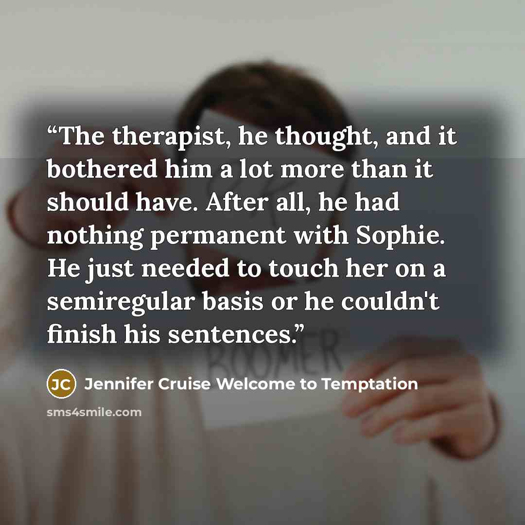 “The therapist, he thought, and it bothered him a lot more than it should have. After all, he had nothing permanent with Sophie. He just needed to touch her on a semiregular basis or he couldn't finish his sentences.” quote by Jennifer Cruise Welcome to Temptation