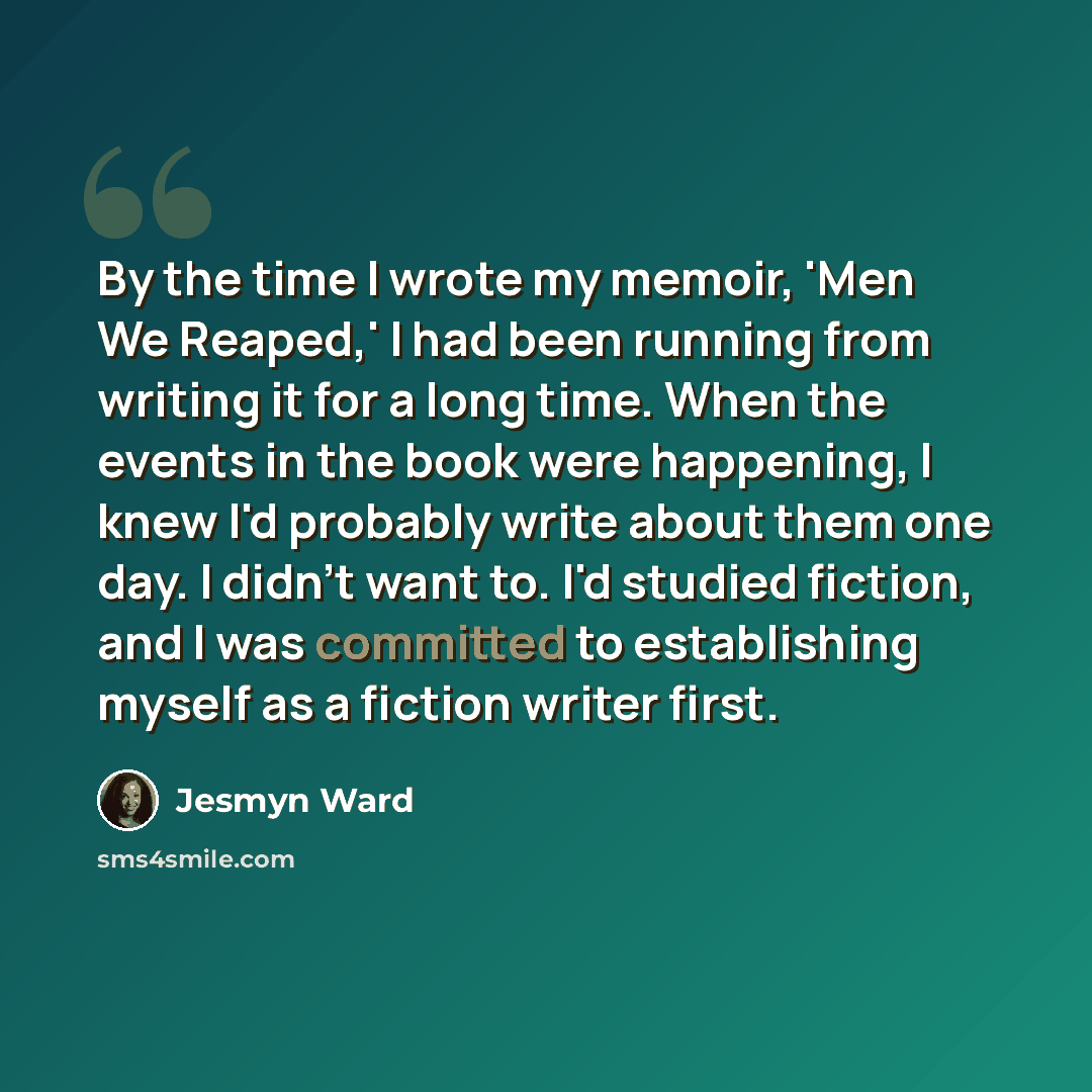 “By the time I wrote my memoir, 'Men We Reaped,' I had been running from writing it for a long time. When the events in the book were happening, I knew I'd probably write about them one day. I didn't want to. I'd studied fiction, and I was committed to establishing myself as a fiction writer first.” quote by Jesmyn Ward