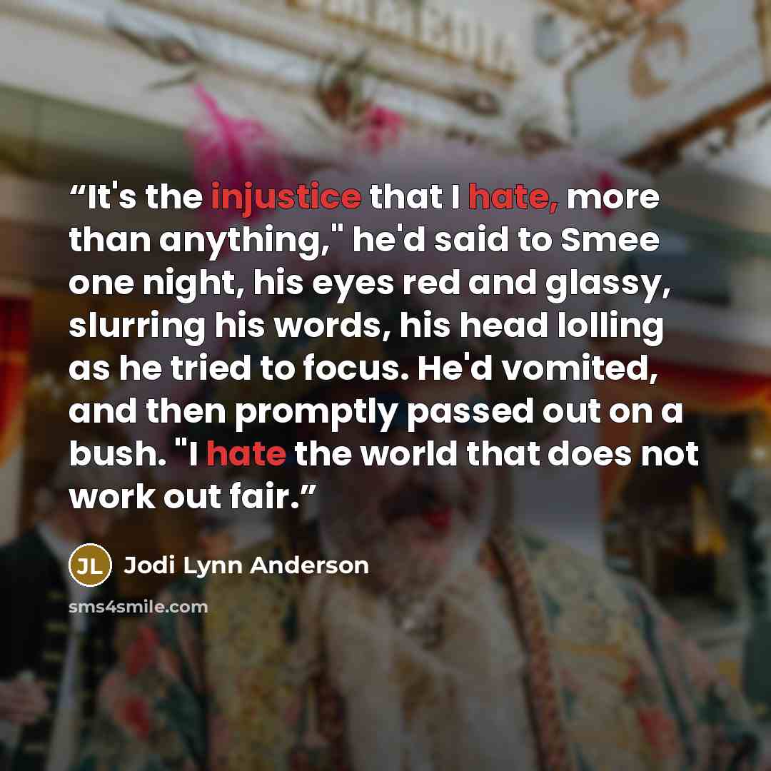 “It's the injustice that I hate, more than anything," he'd said to Smee one night, his eyes red and glassy, slurring his words, his head lolling as he tried to focus. He'd vomited, and then promptly passed out on a bush. "I hate the world that does not work out fair.” quote by Jodi Lynn Anderson