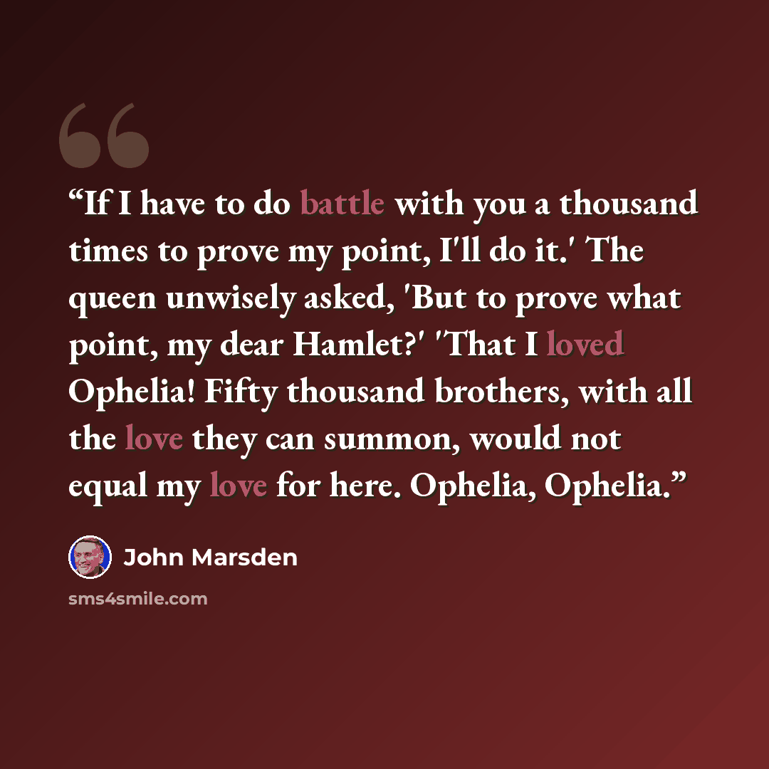“If I have to do battle with you a thousand times to prove my point, I'll do it.' The queen unwisely asked, 'But to prove what point, my dear Hamlet?' 'That I loved Ophelia! Fifty thousand brothers, with all the love they can summon, would not equal my love for here. Ophelia, Ophelia.” quote by John Marsden