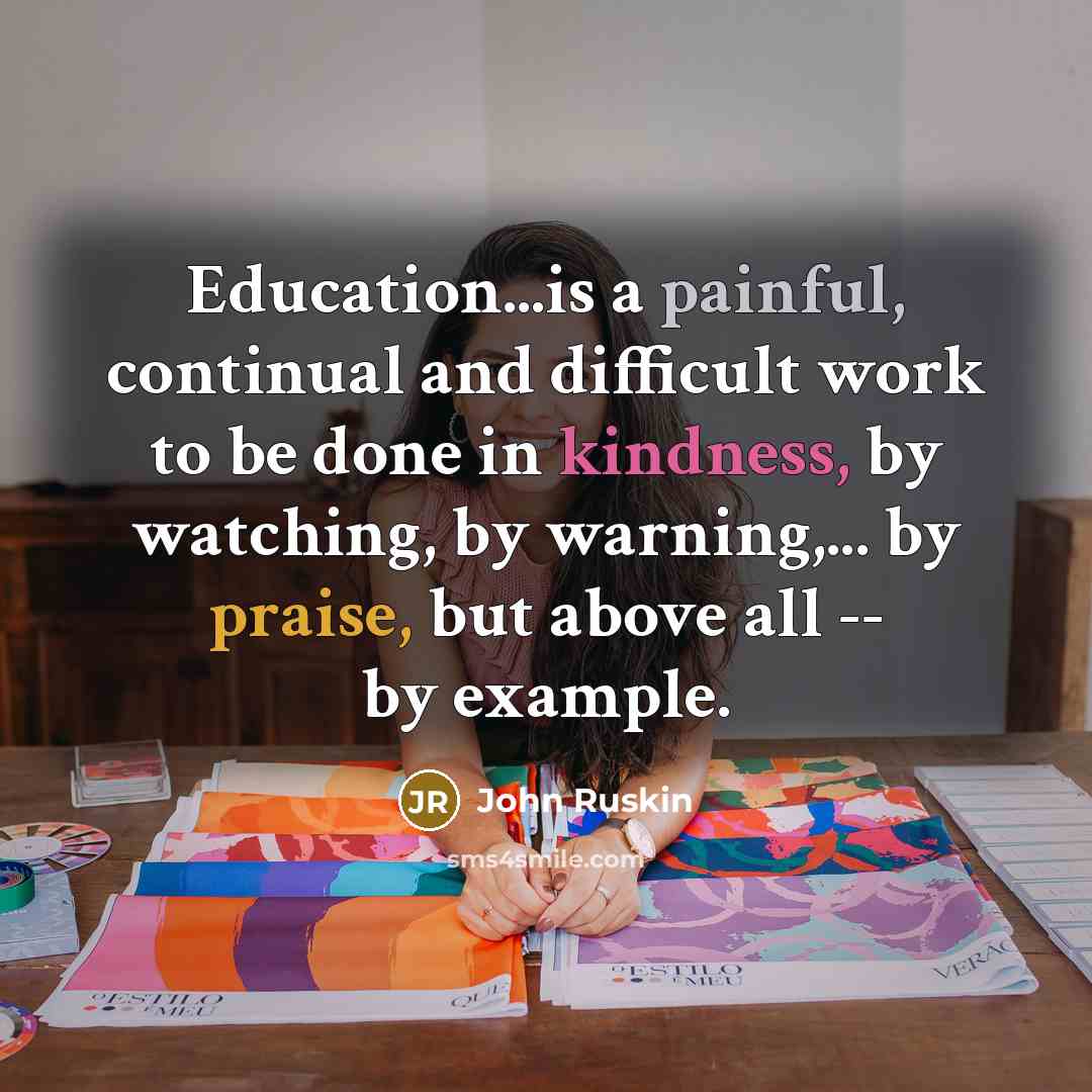 “Education...is a painful, continual and difficult work to be done in kindness, by watching, by warning,... by praise, but above all -- by example.” quote by John Ruskin