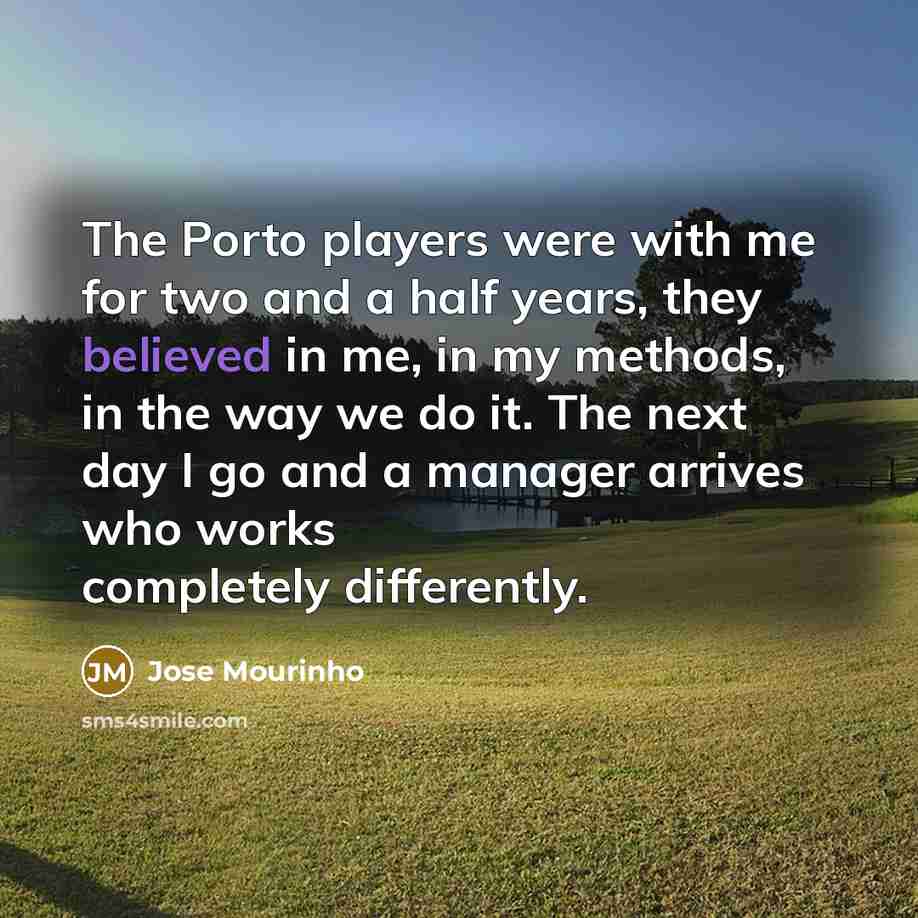 “The Porto players were with me for two and a half years, they believed in me, in my methods, in the way we do it. The next day I go and a manager arrives who works completely differently.” quote by Jose Mourinho
