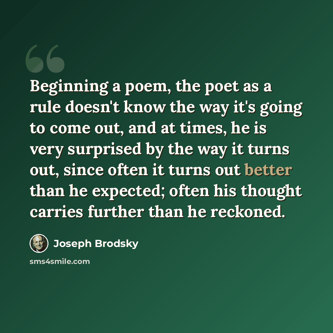 “Beginning a poem, the poet as a rule doesn't know the way it's going to come out, and at times, he is very surprised by the way it turns out, since often it turns out better than he expected; often his thought carries further than he reckoned.” quote by Joseph Brodsky