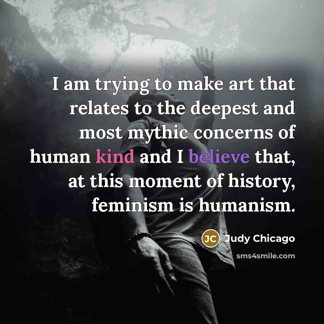 “I am trying to make art that relates to the deepest and most mythic concerns of human kind and I believe that, at this moment of history, feminism is humanism.” quote by Judy Chicago