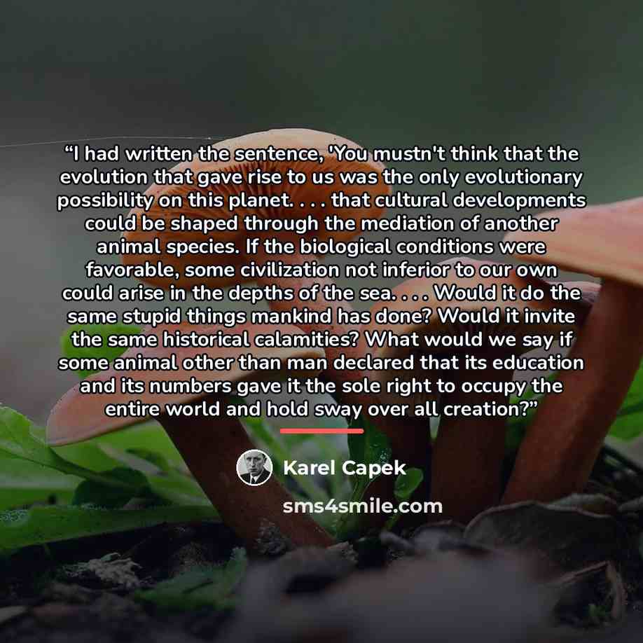 “I had written the sentence, 'You mustn't think that the evolution that gave rise to us was the only evolutionary possibility on this planet. . . . that cultural developments could be shaped through the mediation of another animal species. If the biological conditions were favorable, some…” quote by Karel Capek