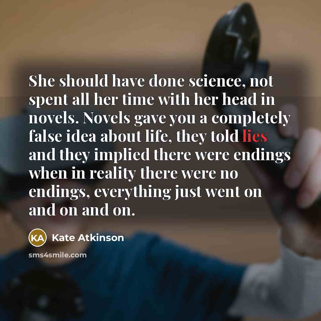 “She should have done science, not spent all her time with her head in novels. Novels gave you a completely false idea about life, they told lies and they implied there were endings when in reality there were no endings, everything just went on and on and on.” quote by Kate Atkinson
