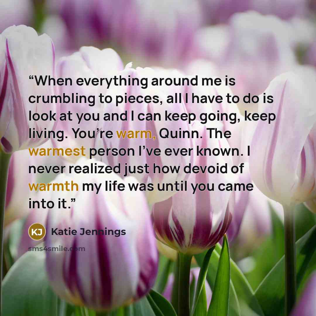 “When everything around me is crumbling to pieces, all I have to do is look at you and I can keep going, keep living. You’re warm, Quinn. The warmest person I’ve ever known. I never realized just how devoid of warmth my life was until you came into it.” quote by Katie Jennings