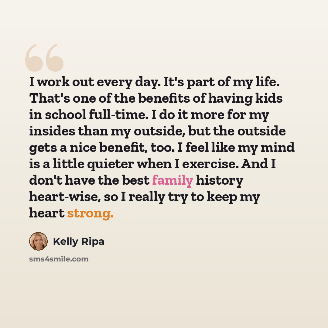 “I work out every day. It's part of my life. That's one of the benefits of having kids in school full-time. I do it more for my insides than my outside, but the outside gets a nice benefit, too. I feel like my mind is a little quieter when I exercise. And I don't have the best family history…” quote by Kelly Ripa
