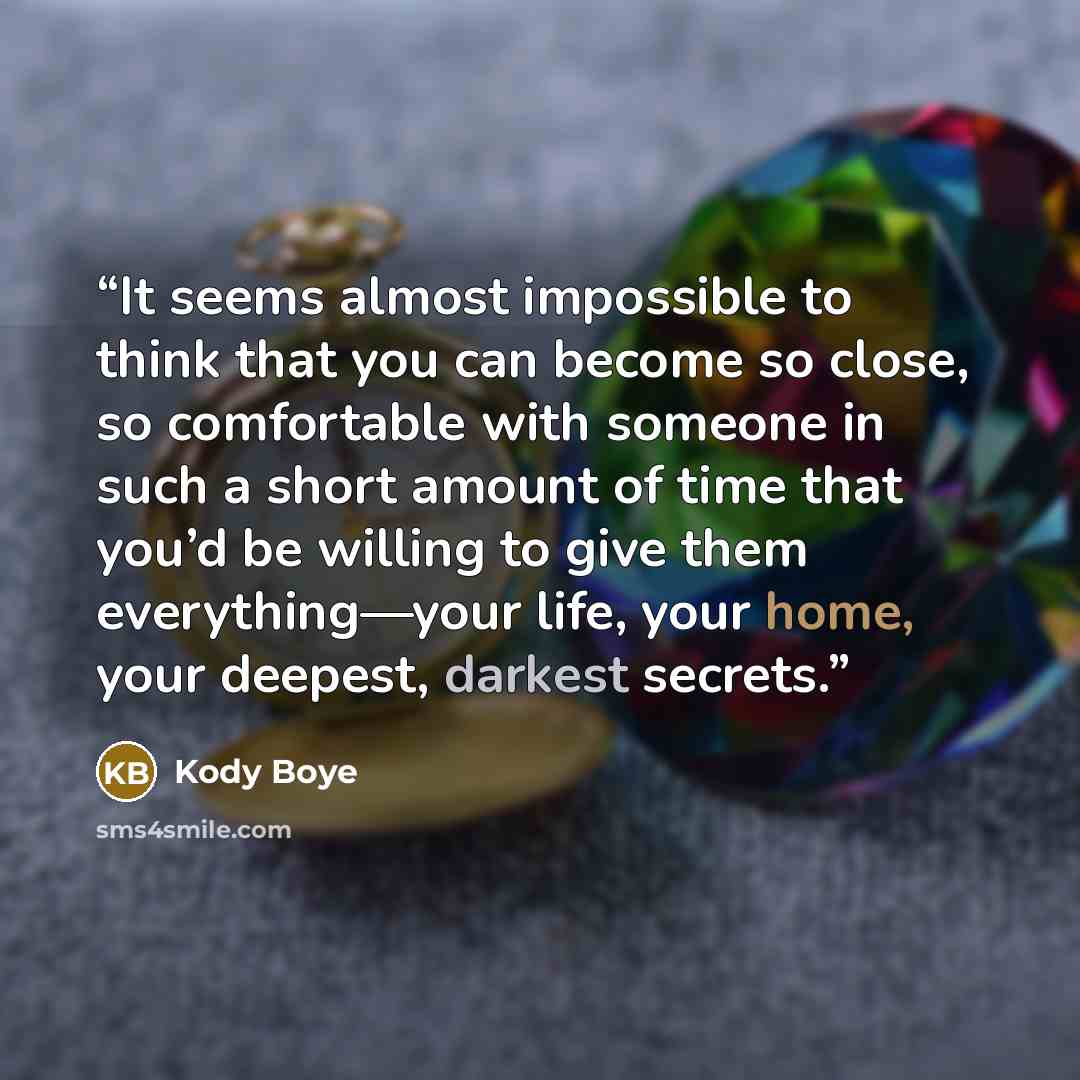 “It seems almost impossible to think that you can become so close, so comfortable with someone in such a short amount of time that you’d be willing to give them everything—your life, your home, your deepest, darkest secrets.” quote by Kody Boye