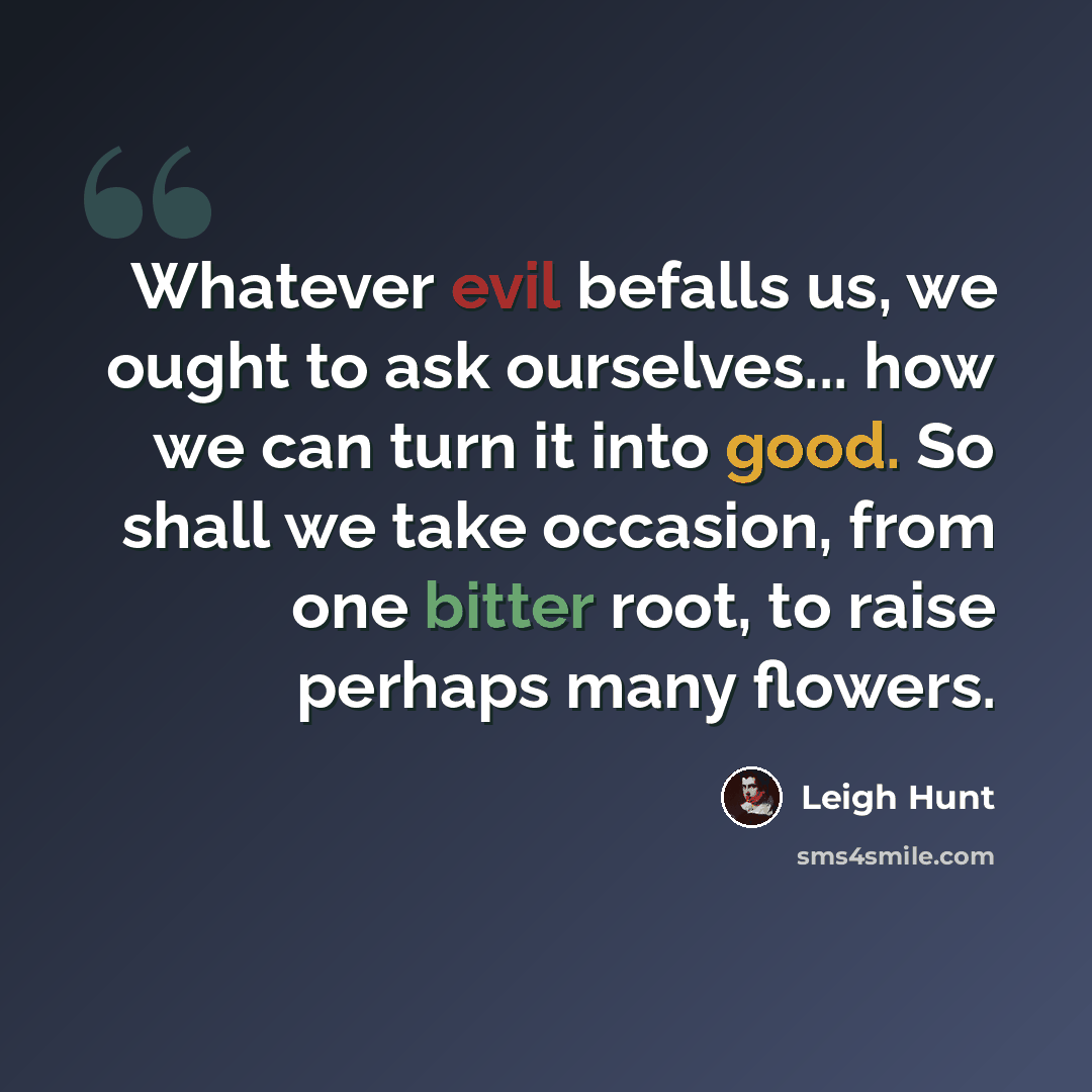 “Whatever evil befalls us, we ought to ask ourselves... how we can turn it into good. So shall we take occasion, from one bitter root, to raise perhaps many flowers.” quote by Leigh Hunt