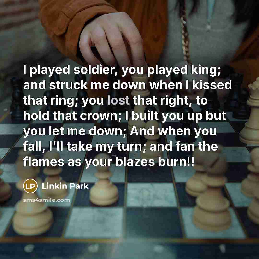 “I played soldier, you played king; and struck me down when I kissed that ring; you lost that right, to hold that crown; I built you up but you let me down; And when you fall, I'll take my turn; and fan the flames as your blazes burn!!” quote by Linkin Park