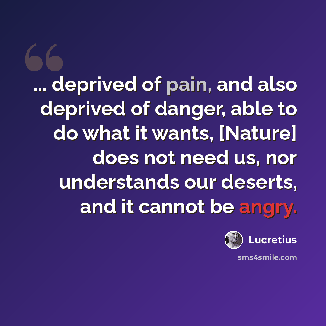 “... deprived of pain, and also deprived of danger, able to do what it wants, [Nature] does not need us, nor understands our deserts, and it cannot be angry.” quote by Lucretius