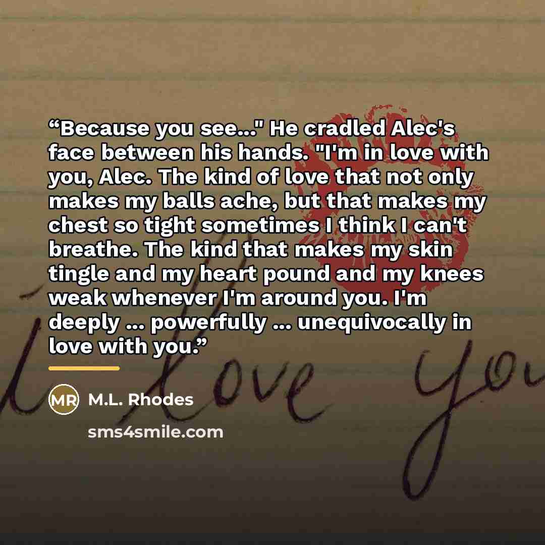 “Because you see..." He cradled Alec's face between his hands. "I'm in love with you, Alec. The kind of love that not only makes my balls ache, but that makes my chest so tight sometimes I think I can't breathe. The kind that makes my skin tingle and my heart pound and my knees weak whenever I'm…” quote by M.L. Rhodes