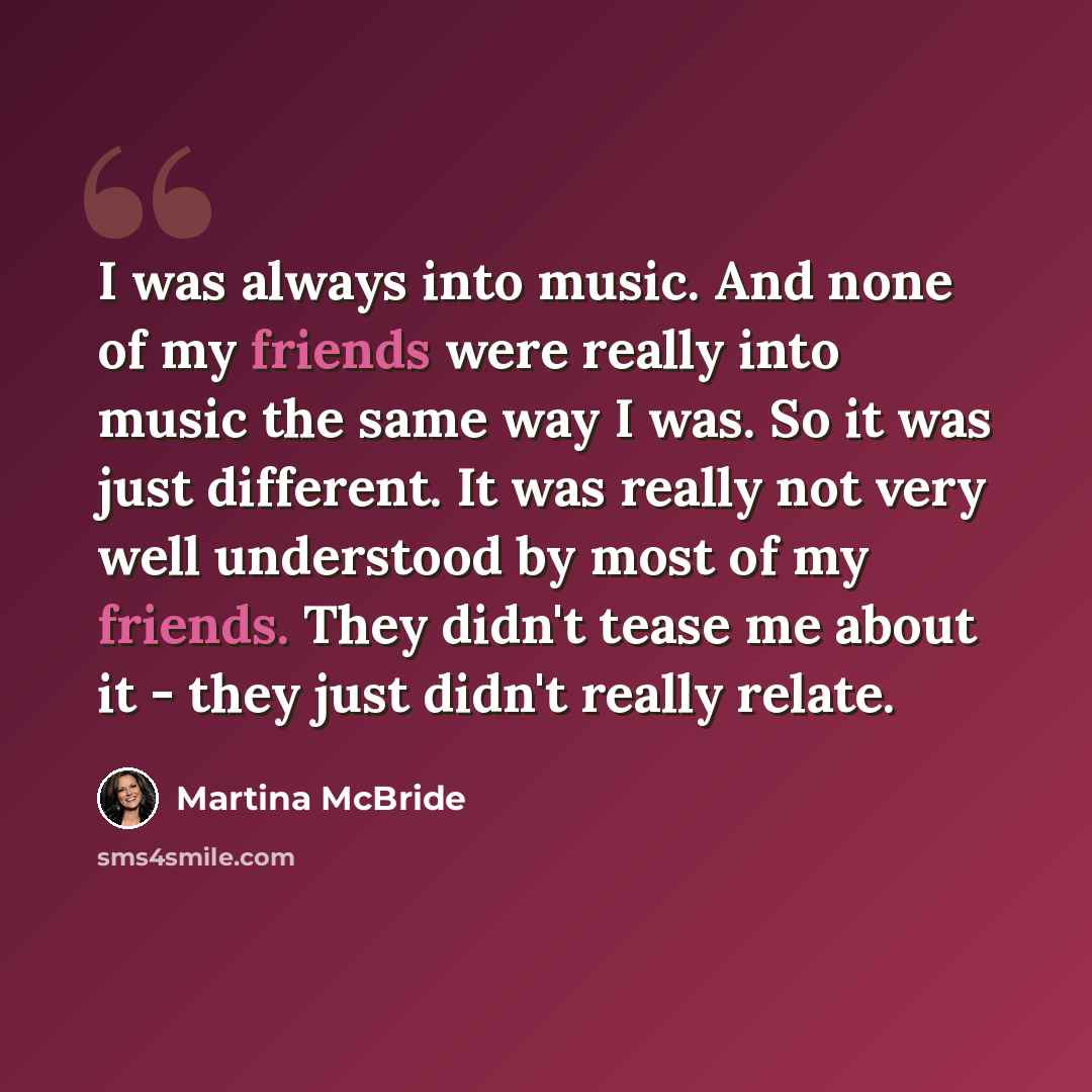 “I was always into music. And none of my friends were really into music the same way I was. So it was just different. It was really not very well understood by most of my friends. They didn't tease me about it - they just didn't really relate.” quote by Martina McBride