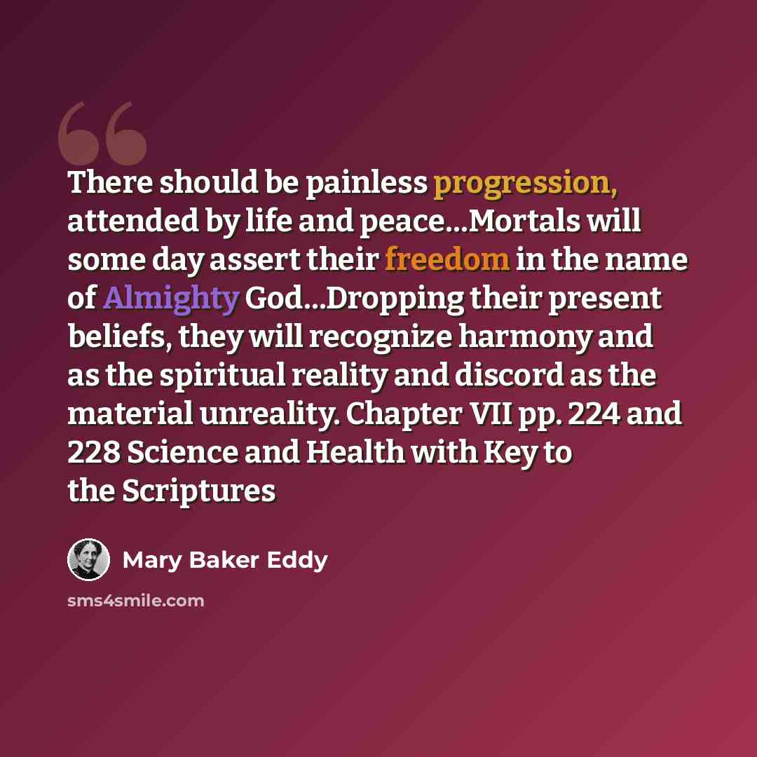 “There should be painless progression, attended by life and peace…Mortals will some day assert their freedom in the name of Almighty God…Dropping their present beliefs, they will recognize harmony and as the spiritual reality and discord as the material unreality. Chapter VII pp. 224 and 228…” quote by Mary Baker Eddy