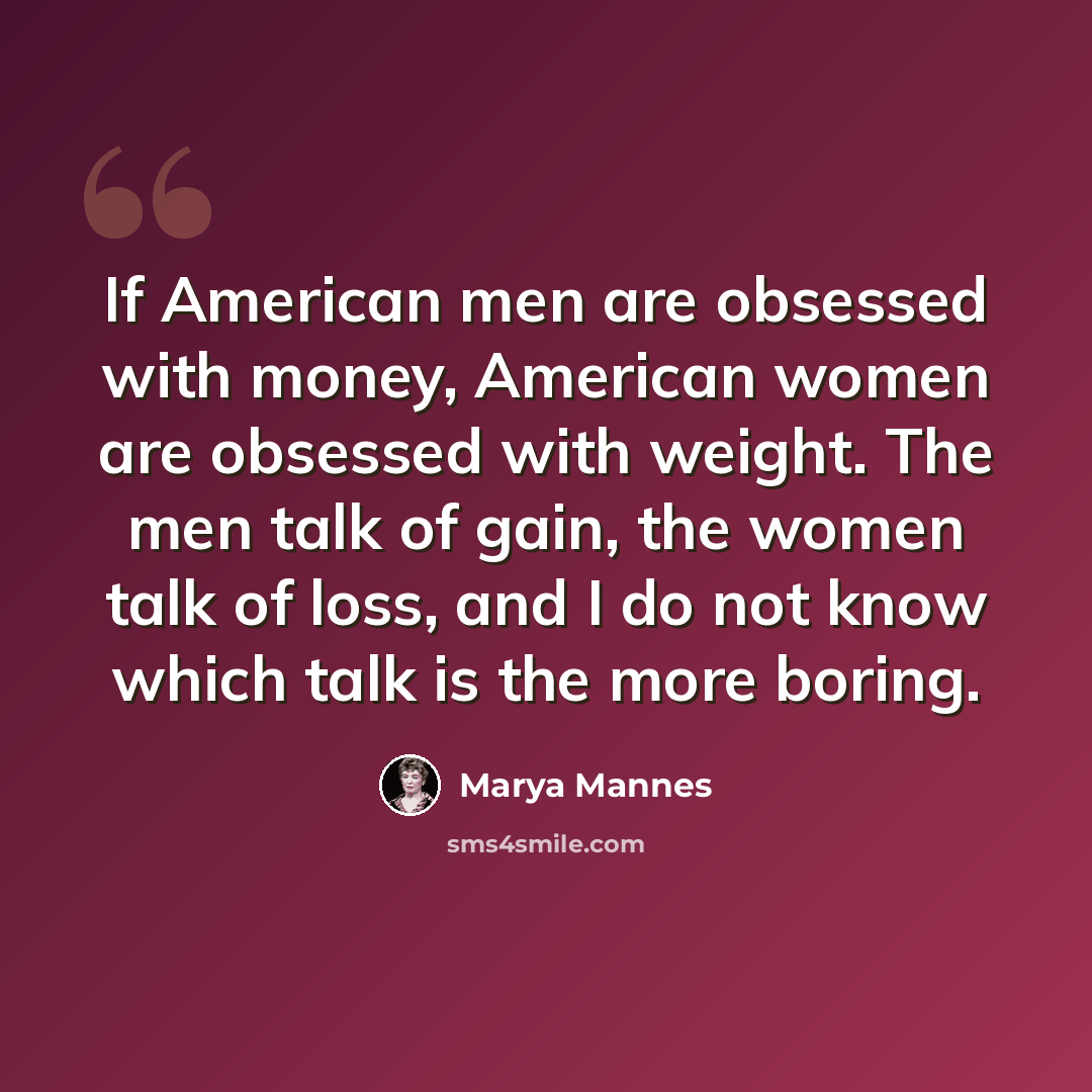 “If American men are obsessed with money, American women are obsessed with weight. The men talk of gain, the women talk of loss, and I do not know which talk is the more boring.” quote by Marya Mannes