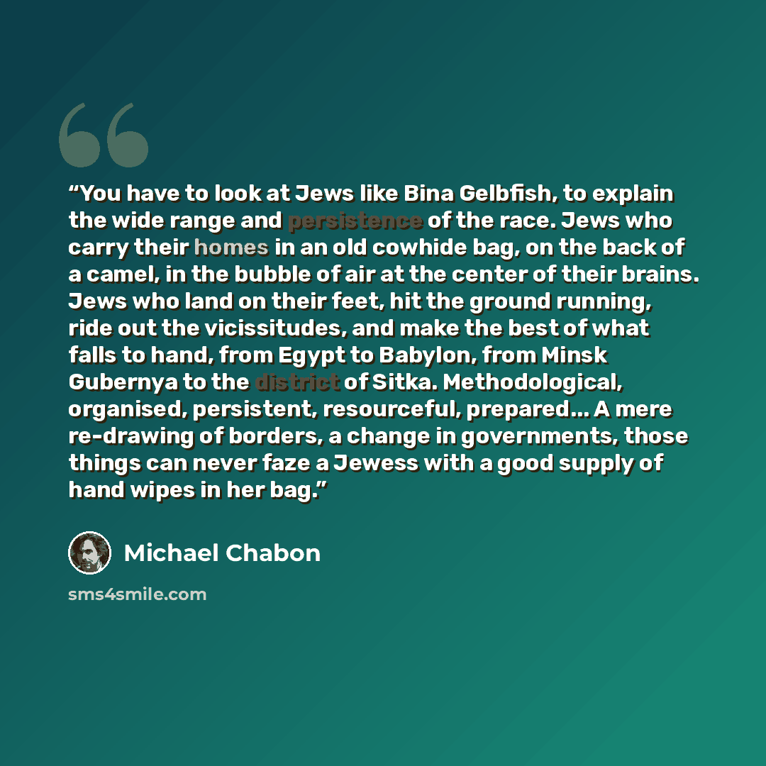 “You have to look at Jews like Bina Gelbfish, to explain the wide range and persistence of the race. Jews who carry their homes in an old cowhide bag, on the back of a camel, in the bubble of air at the center of their brains. Jews who land on their feet, hit the ground running, ride out the…” quote by Michael Chabon