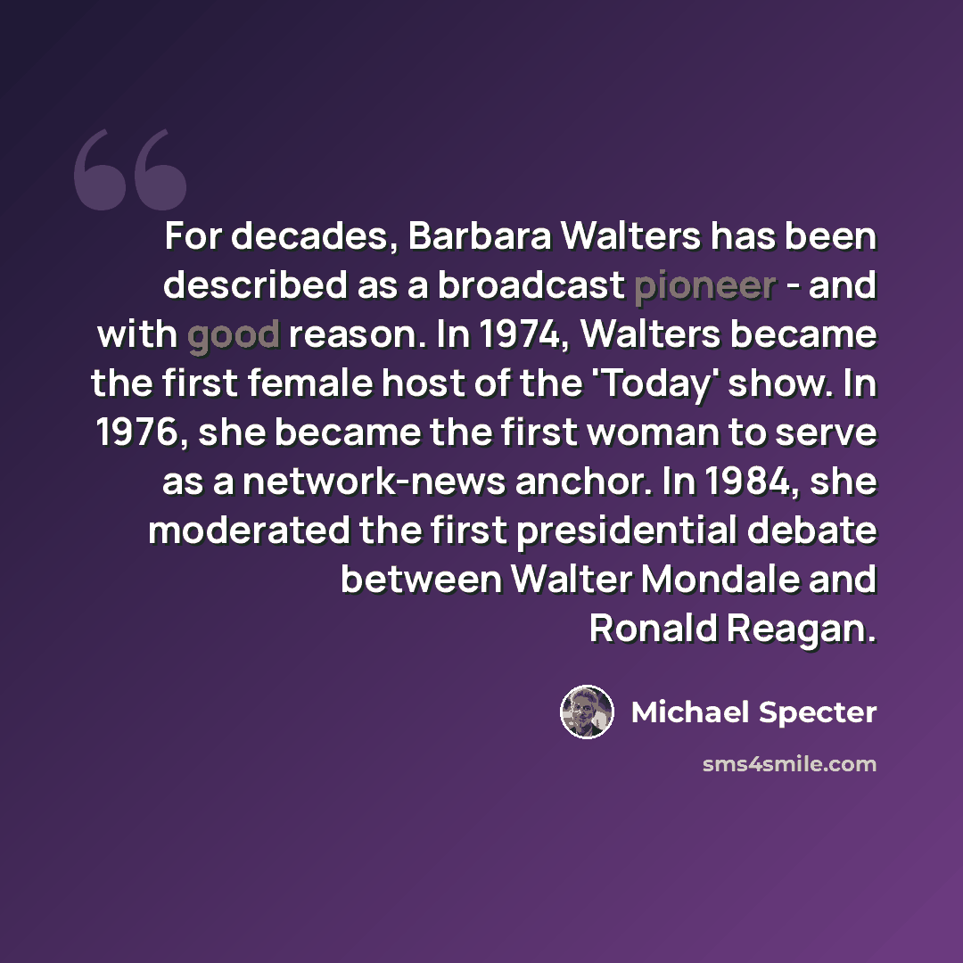 “For decades, Barbara Walters has been described as a broadcast pioneer - and with good reason. In 1974, Walters became the first female host of the 'Today' show. In 1976, she became the first woman to serve as a network-news anchor. In 1984, she moderated the first presidential debate between…” quote by Michael Specter