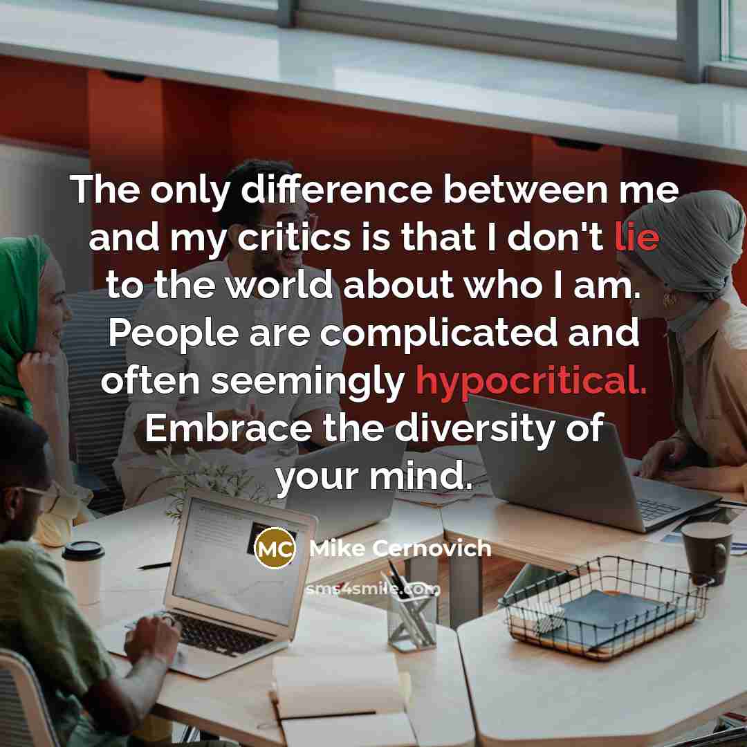 “The only difference between me and my critics is that I don't lie to the world about who I am. People are complicated and often seemingly hypocritical. Embrace the diversity of your mind.” quote by Mike Cernovich