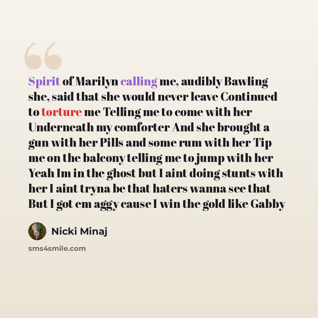 “Spirit of Marilyn calling me, audibly Bawling she, said that she would never leave Continued to torture me Telling me to come with her Underneath my comforter And she brought a gun with her Pills and some rum with her Tip me on the balcony telling me to jump with her Yeah Im in the ghost but I…” quote by Nicki Minaj