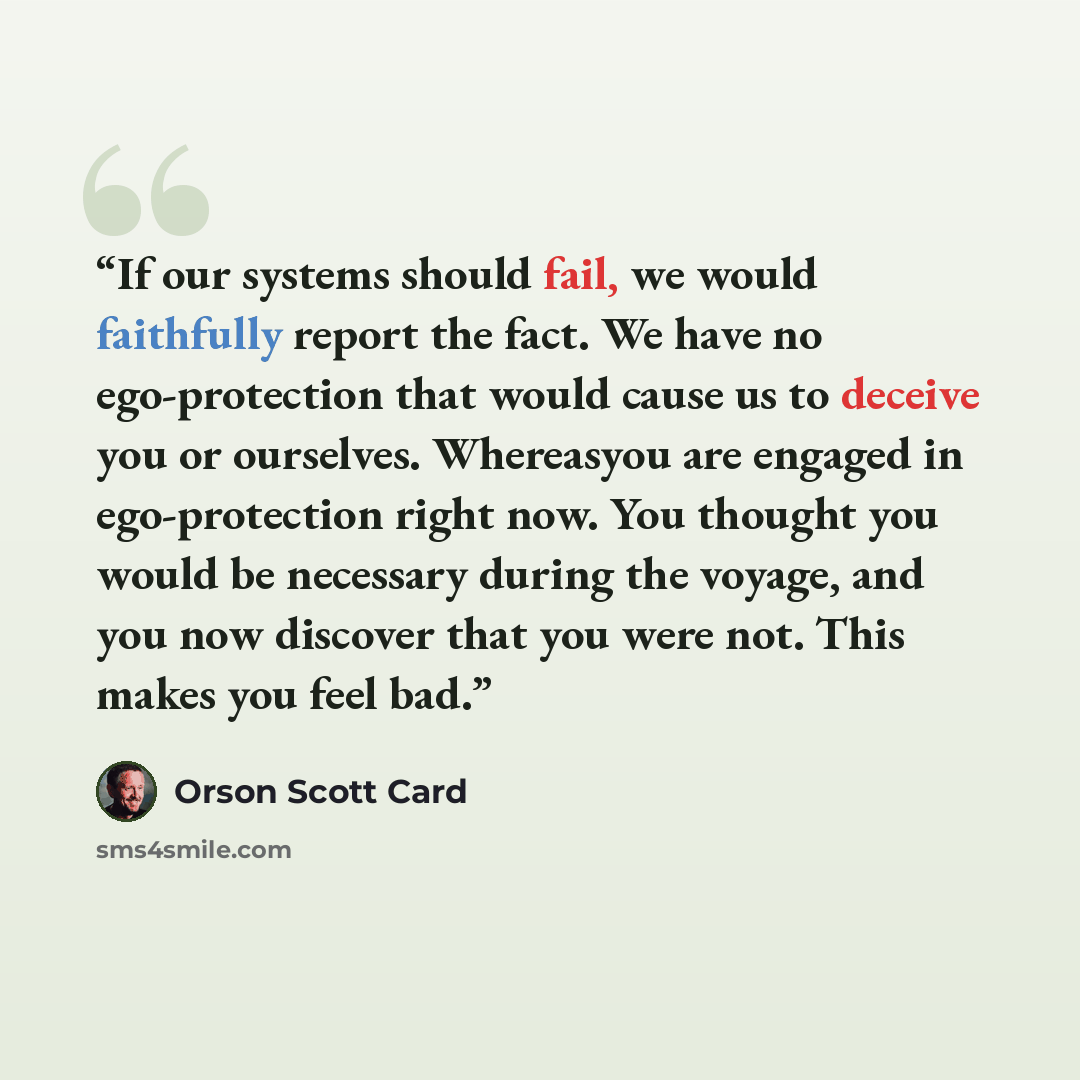 “If our systems should fail, we would faithfully report the fact. We have no ego-protection that would cause us to deceive you or ourselves. Whereasyou are engaged in ego-protection right now. You thought you would be necessary during the voyage, and you now discover that you were not. This makes…” quote by Orson Scott Card