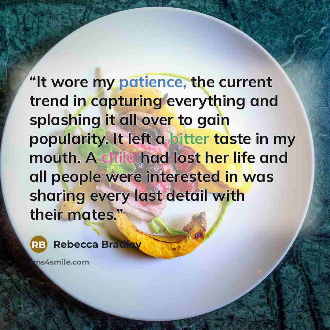 “It wore my patience, the current trend in capturing everything and splashing it all over to gain popularity. It left a bitter taste in my mouth. A child had lost her life and all people were interested in was sharing every last detail with their mates.” quote by Rebecca Bradley