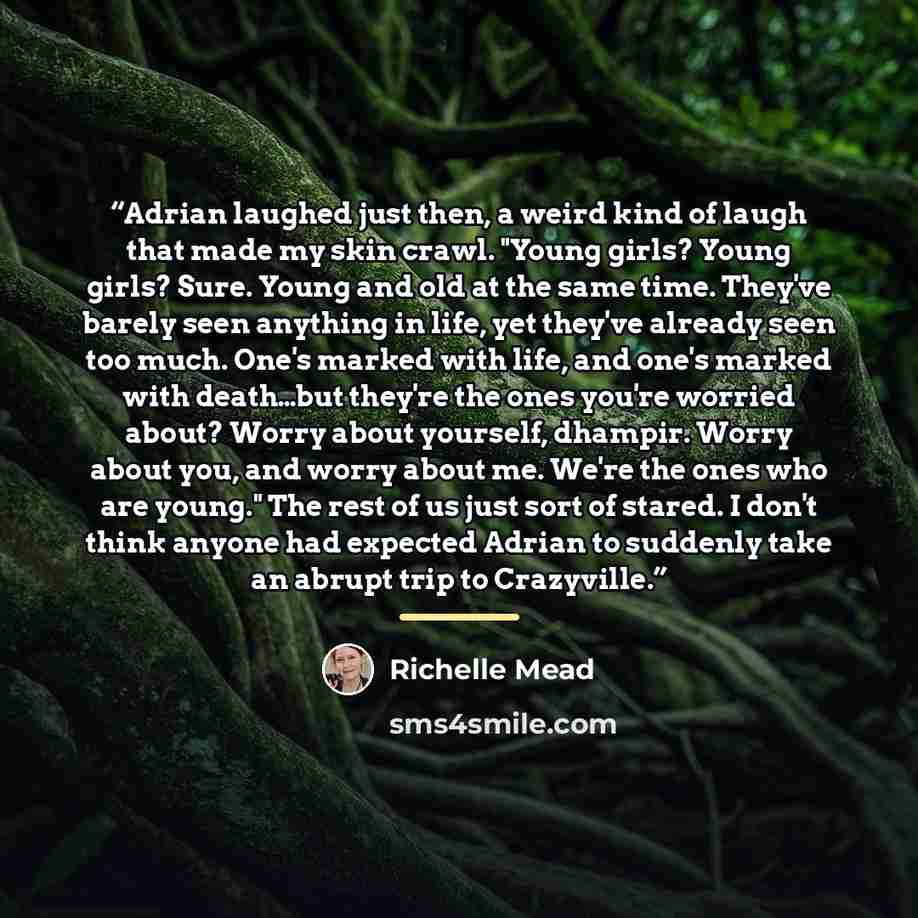 “Adrian laughed just then, a weird kind of laugh that made my skin crawl. "Young girls? Young girls? Sure. Young and old at the same time. They've barely seen anything in life, yet they've already seen too much. One's marked with life, and one's marked with death…but they're the ones you're worried…” quote by Richelle Mead