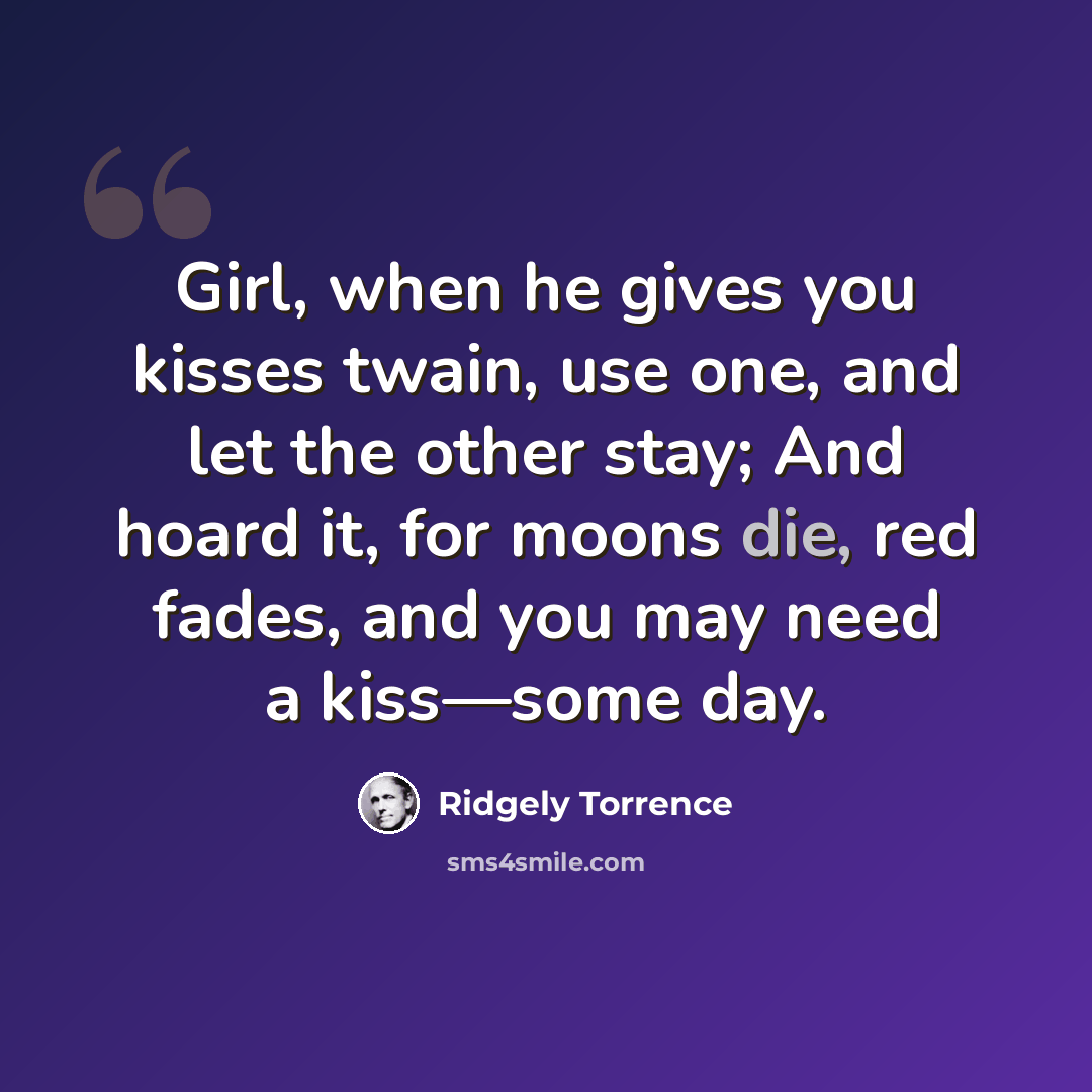 “Girl, when he gives you kisses twain, use one, and let the other stay; And hoard it, for moons die, red fades, and you may need a kiss—some day.” quote by Ridgely Torrence