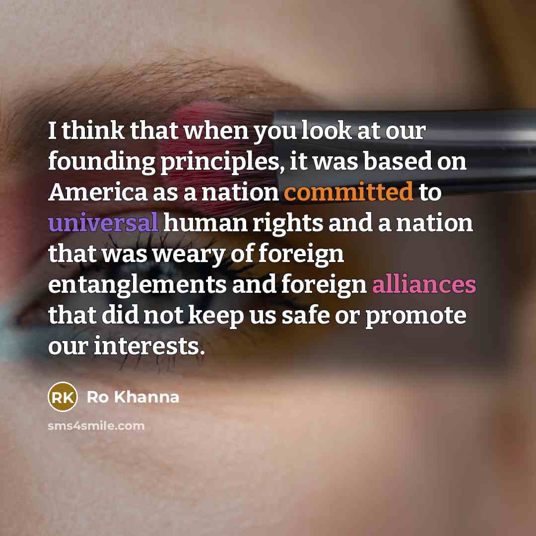 “I think that when you look at our founding principles, it was based on America as a nation committed to universal human rights and a nation that was weary of foreign entanglements and foreign alliances that did not keep us safe or promote our interests.” quote by Ro Khanna
