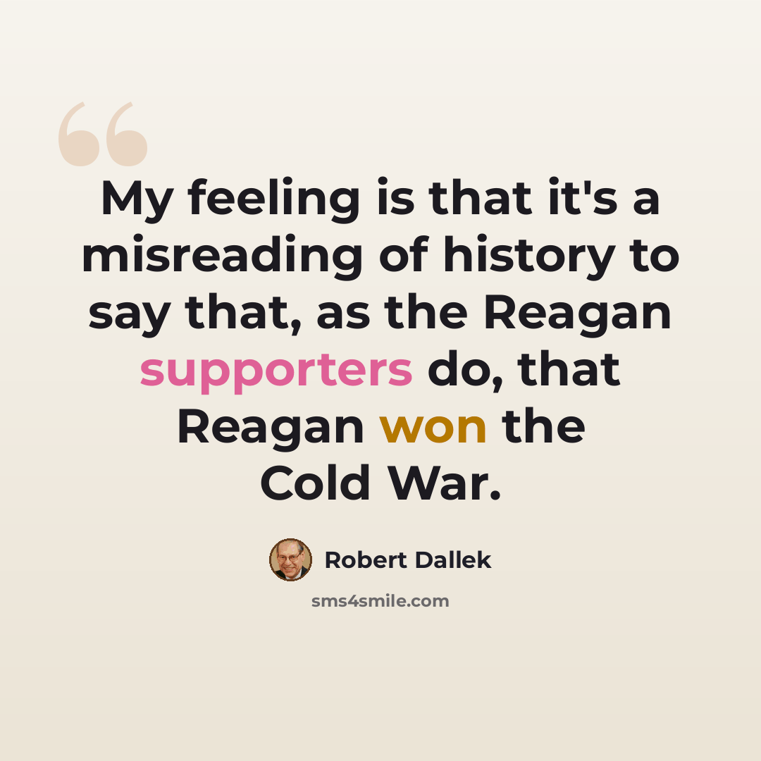 “My feeling is that it's a misreading of history to say that, as the Reagan supporters do, that Reagan won the Cold War.” quote by Robert Dallek