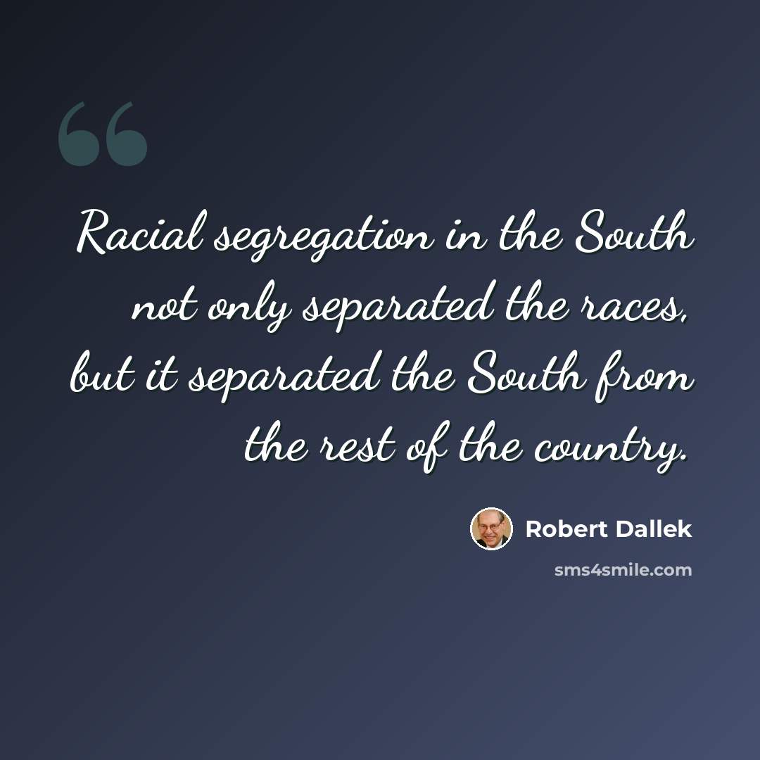 “Racial segregation in the South not only separated the races, but it separated the South from the rest of the country.” quote by Robert Dallek