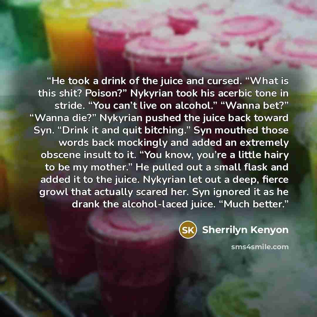 “He took a drink of the juice and cursed. “What is this shit? Poison?” Nykyrian took his acerbic tone in stride. “You can’t live on alcohol.” “Wanna bet?” “Wanna die?” Nykyrian pushed the juice back toward Syn. “Drink it and quit bitching.” Syn mouthed those words back mockingly and added an…” quote by Sherrilyn Kenyon