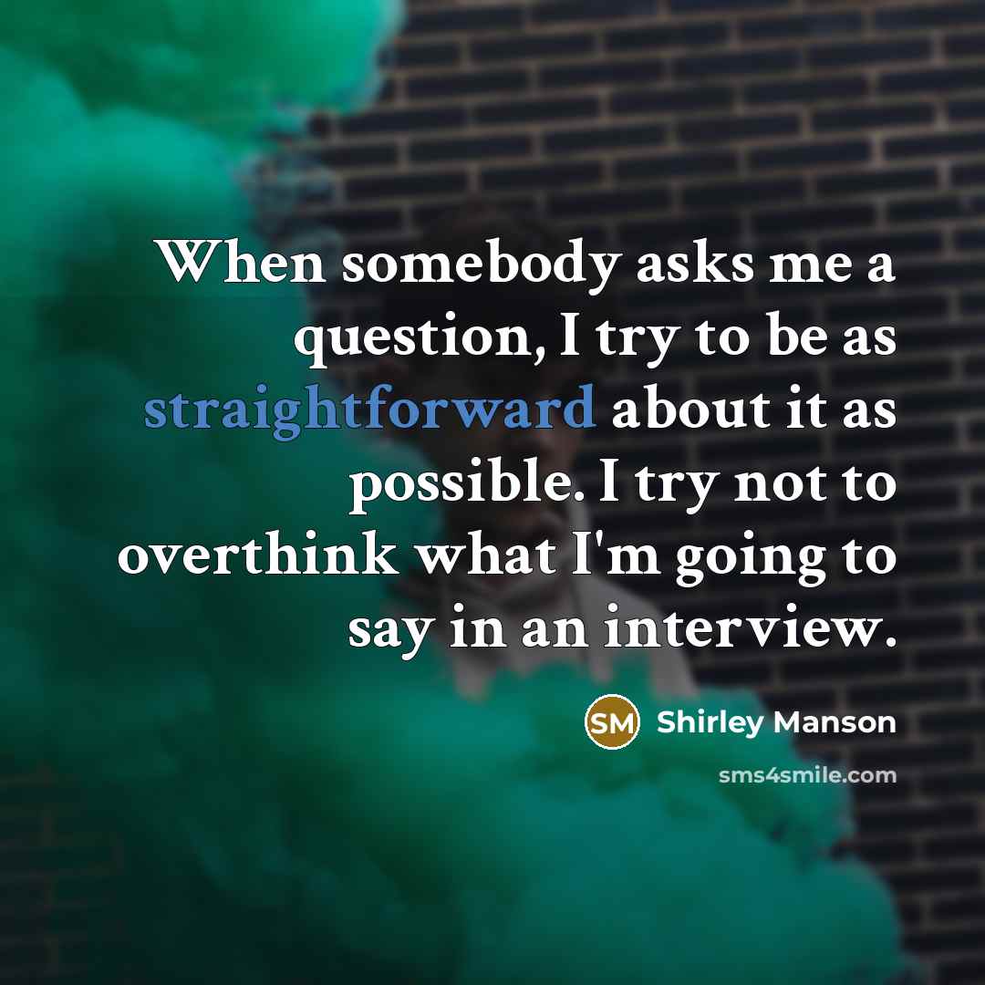 “When somebody asks me a question, I try to be as straightforward about it as possible. I try not to overthink what I'm going to say in an interview.” quote by Shirley Manson