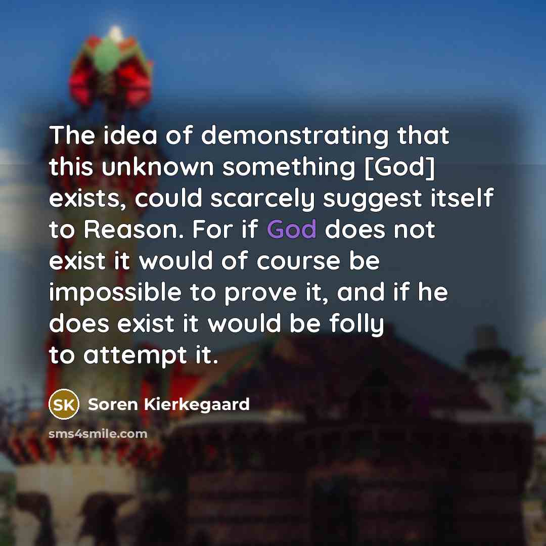 “The idea of demonstrating that this unknown something [God] exists, could scarcely suggest itself to Reason. For if God does not exist it would of course be impossible to prove it, and if he does exist it would be folly to attempt it.” quote by Soren Kierkegaard