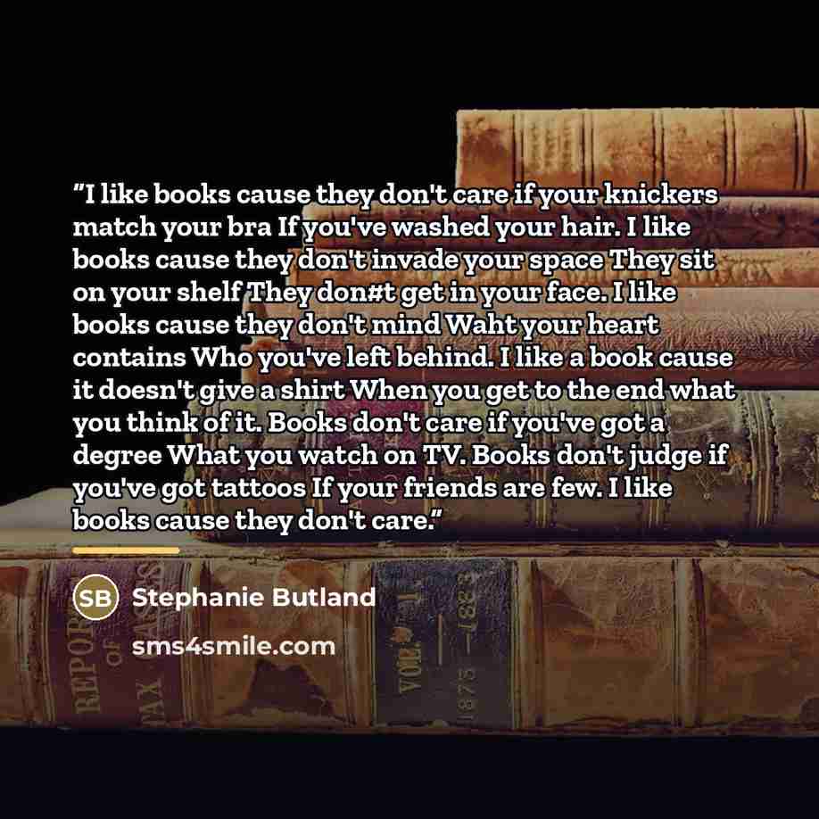 “I like books cause they don't care if your knickers match your bra If you've washed your hair. I like books cause they don't invade your space They sit on your shelf They don#t get in your face. I like books cause they don't mind Waht your heart contains Who you've left behind. I like a book cause…” quote by Stephanie Butland