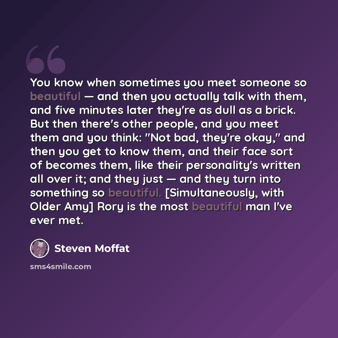 “You know when sometimes you meet someone so beautiful — and then you actually talk with them, and five minutes later they're as dull as a brick. But then there's other people, and you meet them and you think: "Not bad, they're okay," and then you get to know them, and their face sort of becomes…” quote by Steven Moffat
