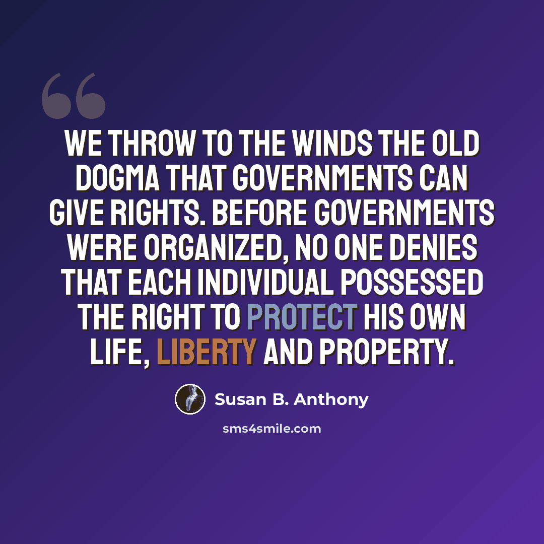 “We throw to the winds the old dogma that governments can give rights. Before governments were organized, no one denies that each individual possessed the right to protect his own life, liberty and property.” quote by Susan B. Anthony