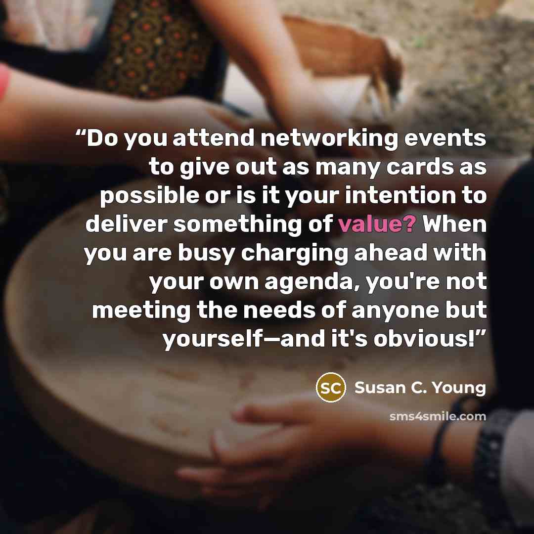 “Do you attend networking events to give out as many cards as possible or is it your intention to deliver something of value? When you are busy charging ahead with your own agenda, you're not meeting the needs of anyone but yourself—and it's obvious!” quote by Susan C. Young
