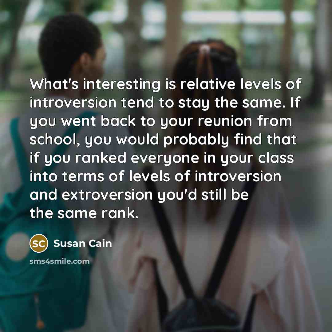 “What's interesting is relative levels of introversion tend to stay the same. If you went back to your reunion from school, you would probably find that if you ranked everyone in your class into terms of levels of introversion and extroversion you'd still be the same rank.” quote by Susan Cain